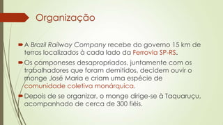 Organização
A Brazil Railway Company recebe do governo 15 km de
terras localizados à cada lado da Ferrovia SP-RS.
Os camponeses desapropriados, juntamente com os
trabalhadores que foram demitidos, decidem ouvir o
monge José Maria e criam uma espécie de
comunidade coletiva monárquica.
Depois de se organizar, o monge dirige-se à Taquaruçu,
acompanhado de cerca de 300 fiéis.
 