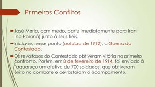 Primeiros Conflitos
José Maria, com medo, parte imediatamente para Irani
(no Paraná) junto à seus fiéis.
Inicia-se, nesse ponto (outubro de 1912), a Guerra do
Contestado.
Os revoltosos do Contestado obtiveram vitória no primeiro
confronto. Porém, em 8 de fevereiro de 1914, foi enviado à
Taquaruçu um efetivo de 700 soldados, que obtiveram
êxito no combate e devastaram o acampamento.
 