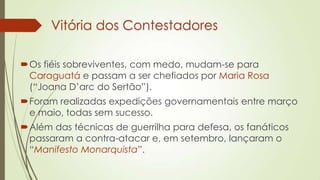 Vitória dos Contestadores
Os fiéis sobreviventes, com medo, mudam-se para
Caraguatá e passam a ser chefiados por Maria Rosa
(“Joana D’arc do Sertão”).
Foram realizadas expedições governamentais entre março
e maio, todas sem sucesso.
Além das técnicas de guerrilha para defesa, os fanáticos
passaram a contra-atacar e, em setembro, lançaram o
“Manifesto Monarquista”.
 