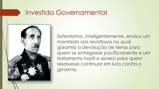 Investida Governamental
Setembrino, inteligentemente, enviou um
manifesto aos revoltosos no qual
garantia a devolução de terras para
quem se entregasse pacificamente e um
tratamento hostil e severo para quem
resolvesse continuar em luta contra o
governo.
 