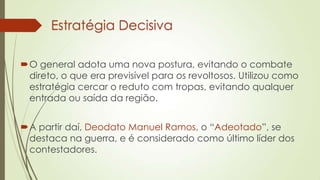 Estratégia Decisiva
O general adota uma nova postura, evitando o combate
direto, o que era previsível para os revoltosos. Utilizou como
estratégia cercar o reduto com tropas, evitando qualquer
entrada ou saída da região.
A partir daí, Deodato Manuel Ramos, o “Adeotado”, se
destaca na guerra, e é considerado como último líder dos
contestadores.
 