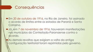 Consequências
Em 20 de outubro de 1916, no Rio de Janeiro, foi assinado
o acordo de limites entre os estados de Paraná e Santa
Catarina.
Já, em 7 de novembro de 1916, houveram manifestações
nos municípios do Contestado-Paranaense contra o
acordo.
As demais revoltas que exigiam a volta da antiga
configuração territorial foram reprimidas pelo governo.
 