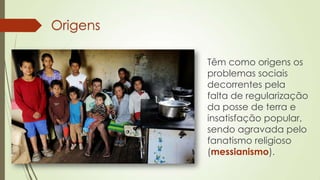 Origens
Têm como origens os
problemas sociais
decorrentes pela
falta de regularização
da posse de terra e
insatisfação popular,
sendo agravada pelo
fanatismo religioso
(messianismo).
 