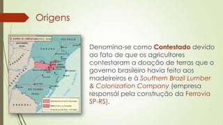 Origens
Denomina-se como Contestado devido
ao fato de que os agricultores
contestaram a doação de terras que o
governo brasileiro havia feito aos
madeireiros e à Southern Brazil Lumber
& Colonization Company (empresa
responsál pela construção da Ferrovia
SP-RS).
 