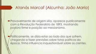 Atanás Marcaf (Alcunha: João Maria)
Provavelmente de origem síria, aparece publicamente
com a Revolução Federalista de 1893, mostrando
postura firme e posição ao messianismo.
Politicamente, se dizia estar ao lado dos que sofrem,
chegando a fazer previsões sobre fatos políticos da
época. Tinha influencia inquestionável sobre os crentes.
 