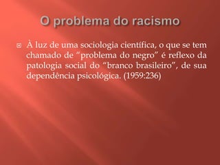  À luz de uma sociologia científica, o que se tem
chamado de “problema do negro” é reflexo da
patologia social do “branco brasileiro”, de sua
dependência psicológica. (1959:236)
 