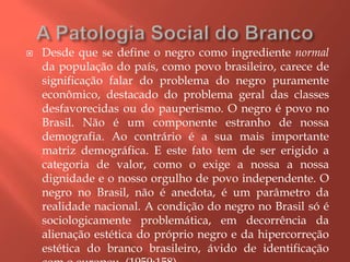  Desde que se define o negro como ingrediente normal
da população do país, como povo brasileiro, carece de
significação falar do problema do negro puramente
econômico, destacado do problema geral das classes
desfavorecidas ou do pauperismo. O negro é povo no
Brasil. Não é um componente estranho de nossa
demografia. Ao contrário é a sua mais importante
matriz demográfica. E este fato tem de ser erigido a
categoria de valor, como o exige a nossa a nossa
dignidade e o nosso orgulho de povo independente. O
negro no Brasil, não é anedota, é um parâmetro da
realidade nacional. A condição do negro no Brasil só é
sociologicamente problemática, em decorrência da
alienação estética do próprio negro e da hipercorreção
estética do branco brasileiro, ávido de identificação
 