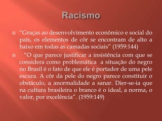  “Graças ao desenvolvimento econômico e social do
país, os elementos de côr se encontram de alto a
baixo em todas as camadas sociais” (1959:144)
 “O que parece justificar a insistência com que se
considera como problemática a situação do negro
no Brasil é o fato de que ele é portador de uma pele
escura. A côr da pele do negro parece constituir o
obstáculo, a anormalidade a sanar. Dier-se-ia que
na cultura brasileira o branco é o ideal, a norma, o
valor, por excelência”. (1959:149)
 