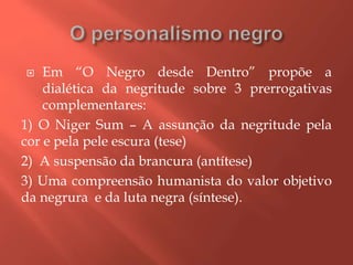  Em “O Negro desde Dentro” propõe a
dialética da negritude sobre 3 prerrogativas
complementares:
1) O Niger Sum – A assunção da negritude pela
cor e pela pele escura (tese)
2) A suspensão da brancura (antítese)
3) Uma compreensão humanista do valor objetivo
da negrura e da luta negra (síntese).
 