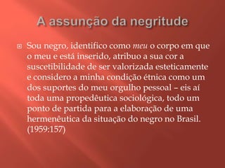  Sou negro, identifico como meu o corpo em que
o meu e está inserido, atribuo a sua cor a
suscetibilidade de ser valorizada esteticamente
e considero a minha condição étnica como um
dos suportes do meu orgulho pessoal – eis aí
toda uma propedêutica sociológica, todo um
ponto de partida para a elaboração de uma
hermenêutica da situação do negro no Brasil.
(1959:157)
 