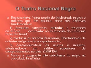  Representava “uma reação de intelectuais negros e
mulatos que, em resumo, tinha três objetivos
fundamentais:
1) formular categorias, métodos e processos
científicos destinados ao tratamento do problema
racial no Brasil;
2) reeducar os brancos brasileiros, libertando-os de
critérios exógenos de comportamento;
3) descomplexificar os negros e mulatos,
adestrando-os em estilos superiores de
comportamentos no país. (1959:159)
 Visava a integração não subalterna do negro na
sociedade brasileira.
 