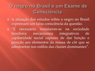 A situação dos estudos sobre o negro no Brasil
expressam um falsa consciência da questão.
 “É necessário instalarem-se na sociedade
brasileira mecanismos integrativos de
capilaridade social capazes de dar função e
posição aos elementos da massa de côr que se
adestrarem nos estilos das classes dominantes”.
 