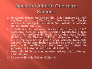  Intelectual baiano, nascido no dia 13 de setembro de 1915,
em Santo Amaro da Purificação. Formou-se em ciências
sociais e filosofia pela Faculdade Nacional de Filosofia do
Rio de Janeiro, em 1942.
 Trabalhou no Departamento Nacional da Criança em 1942,
assessorou Getúlio Vargas, Juscelino Kubitschek e João
Goulart. Foi professor da Escola de Administração Pública
(FGV), em 1951. Dirigiu o ISEB. Foi delegado do Brasil na
ONU. Deputado Federal pela Aliança Socialista Trabalhista
em 1963, tendo seus direitos cassados no ano de 1964. Foi
para o exílio nos EUA, em 1966, e exerceu a profissão de
professor na Universidade do sul da Califórnia.
 Autor de 10 livros e numerosos artigos, traduzidos em
várias línguas.
 Morre no dia 6 de abril na Califórnia.
 