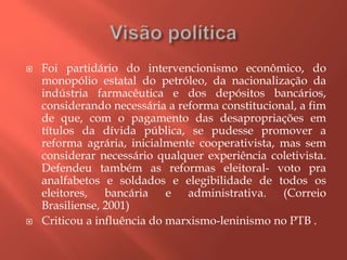  Foi partidário do intervencionismo econômico, do
monopólio estatal do petróleo, da nacionalização da
indústria farmacêutica e dos depósitos bancários,
considerando necessária a reforma constitucional, a fim
de que, com o pagamento das desapropriações em
títulos da dívida pública, se pudesse promover a
reforma agrária, inicialmente cooperativista, mas sem
considerar necessário qualquer experiência coletivista.
Defendeu também as reformas eleitoral- voto pra
analfabetos e soldados e elegibilidade de todos os
eleitores, bancária e administrativa. (Correio
Brasiliense, 2001)
 Criticou a influência do marxismo-leninismo no PTB .
 