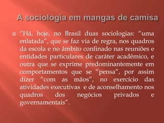  “Há, hoje, no Brasil duas sociologias: “uma
enlatada”, que se faz via de regra, nos quadros
da escola e no âmbito confinado nas reuniões e
entidades particulares de caráter acadêmico, e
outra que se exprime predominantemente em
comportamentos que se “pensa”, por assim
dizer “com as mãos”, no exercício das
atividades executivas e de aconselhamento nos
quadros dos negócios privados e
governamentais”.
 