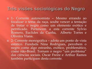  1- Corrente autonomista – Mesmo errando ao
focalizar o tema da raça, soube vencer a tentação
de tratar o negro como um elemento exótico e
petrificado. Pertencem a esta corrente Sylvio
Romero, Euclides da Cunha, Alberto Torres e
Oliveira Viana.
 2- Corrente monográfica – adota um ponto de vista
estático. Fundada Nina Rodrigues, percebem o
negro como algo estranho, exótico, problemático,
como não-Brasil. Tornam o negro “um problema”
das ciências sociais. Oscar Freire e Arthur Ramos
também participam desta corrente.
 