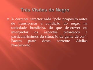 3- corrente caracterizada “pelo propósito antes
de transformar a condição do negro na
sociedade brasileira, do que descrever ou
interpretar os aspectos pitorescos e
particularíssimos da situação de gente de cor”.
Fazem parte desta corrente Abdias
Nascimento.
 