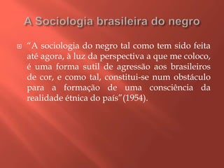  “A sociologia do negro tal como tem sido feita
até agora, à luz da perspectiva a que me coloco,
é uma forma sutil de agressão aos brasileiros
de cor, e como tal, constitui-se num obstáculo
para a formação de uma consciência da
realidade étnica do país”(1954).
 