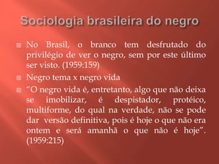  No Brasil, o branco tem desfrutado do
privilégio de ver o negro, sem por este último
ser visto. (1959:159)
 Negro tema x negro vida
 “O negro vida é, entretanto, algo que não deixa
se imobilizar, é despistador, protéico,
multiforme, do qual na verdade, não se pode
dar versão definitiva, pois é hoje o que não era
ontem e será amanhã o que não é hoje”.
(1959:215)
 