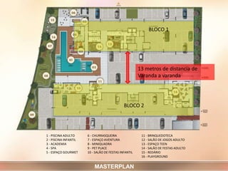 1 - PISCINA ADULTO
2 - PISCINA INFANTIL
3 - ACADEMIA
4 - SPA
5 - ESPAÇO GOURMET
6 - CHURRASQUEIRA
7 - ESPAÇO AVENTURA
8 - MINIQUADRA
9 - PET PLACE
10 - SALÃO DE FESTAS INFANTIL
11 - BRINQUEDOTECA
12 - SALÃO DE JOGOS ADULTO
13 - ESPAÇO TEEN
14 - SALÃO DE FESTAS ADULTO
15 - REDÁRIO
16 - PLAYGROUND
MASTERPLAN
13 metros de distancia de
Varanda a varanda
BLOCO 1
BLOCO 2
 