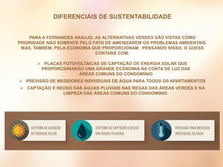PARA A FERNANDES ARAUJO, AS ALTERNATIVAS VERDES SÃO VISTAS COMO
PRIORIDADE NÃO SOMENTE PELO FATO DE AMENIZAREM OS PROBLEMAS AMBIENTAIS,
MAS, TAMBÉM, PELA ECONOMIA QUE PROPORCIONAM. PENSANDO NISSO, O GUESS
CONTARÁ COM:
 PLACAS FOTOVOLTAICAS DE CAPTAÇÃO DE ENERGIA SOLAR QUE
PROPORCIONARÃO UMA GRANDE ECONOMIA NA CONTA DE LUZ DAS
ÁREAS COMUNS DO CONDOMÍNIO
 PREVISÃO DE MEDIDORES INDIVIDUAIS DE ÁGUA PARA TODOS OS APARTAMENTOS
 CAPTAÇÃO E REÚSO DAS ÁGUAS PLUVIAIS NAS REGAS DAS ÁREAS VERDES E NA
LIMPEZA DAS ÁREAS COMUNS DO CONDOMÍNIO.
DIFERENCIAIS DE SUSTENTABILIDADE
 