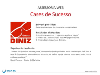 ASSESSORIA WEB
Cases de Sucesso
Serviços prestados:
Desenvolvimento de site, intranet e campanha Web
Resultados alcançados:
1 - Posicionamento em 1º lugar com a palavra “óticas”;
2 - Média de 2.000 visitas/dia e 13.000 page views/dia;
3 - Intranet com loja privada de mídia.
Depoimento do cliente:
“Tanto o site quanto a Intranet foram fundamentais para agilizarmos nossa comunicação com toda a
rede de franqueados. O atendimento prestado por toda a equipe superou nossa expectativa, todos
estão de parabéns!!”
Daniel Fonseca - Diretor de Marketing
www.guiase.com.br
 