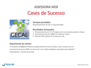 Depoimento do cliente:
“O trabalho da Guia-se melhorou substancialmente nossas vendas, o que resultou em um
crescimento de quase 200% em menos de 1 ano. Muito obrigado e parabéns pelo trabalho.”
André Novelli - Gerente de vendas
Serviços prestados:
Desenvolvimento de site e campanha Web
Resultados alcançados:
1 - Posicionamento em 1ª e 2ª página com as principais palavras-chaves;
2 - Aumento de mais de 1000% na média de visitas;
3 - Mais de 200 contatos de vendas por mês.
ASSESSORIA WEB
Cases de Sucesso
www.guiase.com.br
 