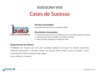 Serviços prestados:
Desenvolvimento de site e campanha Web
Resultados alcançados:
1 - Posicionamento em 1ª e 2ª página com as principais palavras-chaves;
2 - Aumento de mais de 1000% na média de visitas;
3 - Mais de 100 contatos de vendas por mês.
Depoimento do cliente:
“A Guia-se nos mostrou que sem uma estratégia definida de atuação na Internet estaríamos
Perdendo faturamento e mercado. Através da atuação efetiva online, nossos resultados foram
surpreendentes. Muito obrigada a toda equipe.”
Lucia e Balduino - Diretores
ASSESSORIA WEB
Cases de Sucesso
www.guiase.com.br
 