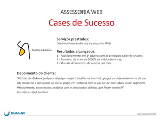 Serviços prestados:
Desenvolvimento de site e campanha Web
Resultados alcançados:
1 - Posicionamento em 1ª página com as principais palavras-chaves;
2 - Aumento de mais de 1000% na média de visitas;
3 - Mais de 40 contatos de vendas por mês.
Depoimento do cliente:
“Através da Guia-se pudemos divulgar nosso trabalho na Internet, graças ao desenvolvimento de um
site moderno e adequado ao nosso perfil, em sintonia com o que há de mais atual neste segmento.
Pessoalmente, estou muito satisfeita com os resultados obtidos, que foram ótimos!!”
Arquiteta Isabel Sombini
ASSESSORIA WEB
Cases de Sucesso
www.guiase.com.br
 