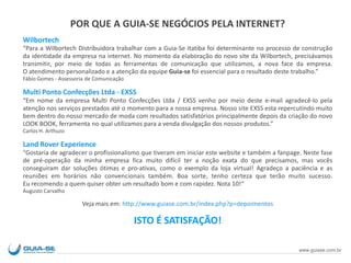 POR QUE A GUIA-SE NEGÓCIOS PELA INTERNET?
Wilbortech
“Para a Wilbortech Distribuidora trabalhar com a Guia-Se Itatiba foi determinante no processo de construção
da identidade da empresa na internet. No momento da elaboração do novo site da Wilbortech, precisávamos
transmitir, por meio de todas as ferramentas de comunicação que utilizamos, a nova face da empresa.
O atendimento personalizado e a atenção da equipe Guia-se foi essencial para o resultado deste trabalho.”
Fábio Gomes - Assessoria de Comunicação
Multi Ponto Confecções Ltda - EXSS
“Em nome da empresa Multi Ponto Confecções Ltda / EXSS venho por meio deste e-mail agradecê-lo pela
atenção nos serviços prestados até o momento para a nossa empresa. Nosso site EXSS esta repercutindo muito
bem dentro do nosso mercado de moda com resultados satisfatórios principalmente depois da criação do novo
LOOK BOOK, ferramenta no qual utilizamos para a venda divulgação dos nossos produtos.”
Carlos H. Arthuzo
Land Rover Experience
"Gostaria de agradecer o profissionalismo que tiveram em iniciar este website e também a fanpage. Neste fase
de pré-operação da minha empresa fica muito difícil ter a noção exata do que precisamos, mas vocês
conseguiram dar soluções ótimas e pro-ativas, como o exemplo da loja virtual! Agradeço a paciência e as
reuniões em horários não convencionais também. Boa sorte, tenho certeza que terão muito sucesso.
Eu recomendo a quem quiser obter um resultado bom e com rapidez. Nota 10!“
Augusto Carvalho
Veja mais em: http://www.guiase.com.br/index.php?p=depoimentos
ISTO É SATISFAÇÃO!
www.guiase.com.br
 