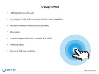 SERVIÇOSWEB
 HotSitesindexáveisaoGoogle;
 Hospedagemdealtaperformancecomatendimentopersonalizado;
 Sitespersonalizadoseotimizadospararesultados;
 Sitesmobile;
 Lojasvirtuaispersonalizadaseotimizadas(B2CeB2B);
 Marketingdigital;
 AssessoriaWebpararesultados.
www.guiase.com.br
 