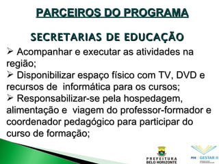 SECRETARIAS DE EDUCAÇÃO PARCEIROS DO PROGRAMA Acompanhar e executar as atividades na região; Disponibilizar espaço físico com TV, DVD e recursos de  informática para os cursos; Responsabilizar-se pela hospedagem, alimentação e  viagem do professor-formador e coordenador pedagógico para participar do curso de formação; 