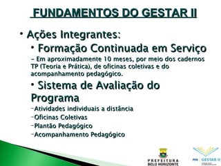 Ações Integrantes: Formação Continuada em Serviço - Em aproximadamente 10 meses, por meio dos cadernos TP (Teoria e Prática), de oficinas coletivas e do acompanhamento pedagógico. Sistema de Avaliação do Programa Atividades individuais a distância Oficinas Coletivas Plantão Pedagógico Acompanhamento Pedagógico FUNDAMENTOS DO GESTAR II 