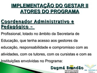 IMPLEMENTAÇÃO DO GESTAR II ATORES DO PROGRAMA Coordenador Administrativo e Pedagógico –  Profissional, lotado no âmbito da Secretaria de Educação, que tenha acesso aos gestores da educação, responsabilidade e compromisso com as atividades, com os tutores, com os cursistas e com as Instituições envolvidas no Programa: Dagmá Brandão 