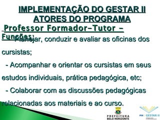 IMPLEMENTAÇÃO DO GESTAR II ATORES DO PROGRAMA Professor Formador-Tutor -  Funções: -  Planejar, conduzir e avaliar as oficinas dos cursistas; - Acompanhar e orientar os cursistas em seus estudos individuais, prática pedagógica, etc; - Colaborar com as discussões pedagógicas relacionadas aos materiais e ao curso. 