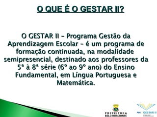 O GESTAR II – Programa Gestão da Aprendizagem Escolar – é um programa de formação continuada, na modalidade  semipresencial, destinado aos professores da 5ª à 8ª série (6º ao 9º ano) ‏  do Ensino Fundamental, em Língua Portuguesa e Matemática. O QUE É O GESTAR II? 