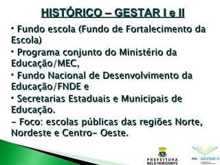 Fundo escola (Fundo de Fortalecimento da Escola) ‏ Programa conjunto do Ministério da Educação/MEC, Fundo Nacional de Desenvolvimento da Educação/FNDE e Secretarias Estaduais e Municipais de Educação. - Foco: escolas públicas das regiões Norte, Nordeste e Centro- Oeste. HISTÓRICO – GESTAR I e II 