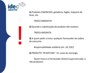1) Produtos ESSENCIAIS: geladeira, fogão, máquina de
    lavar, etc.




!
        TROCA IMEDIATA!

    2) Quando a substituição do produto não resolver.

        TROCA IMEDIATA

    3) A quem pedir a troca: qualquer fornecedor da cadeia
    de consumo.

        Responsabilidade solidária (art. 18, CDC)

    4) PRODUTO “IN NATURA”. Ex: caixa de morango.

        Quem troca é o fornecedor direito (supermercado, e
    não produtor)utos essenciais:
 