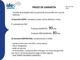 Art. 24 e 26,
                          PRAZO DE GARANTIA                      CDC)

 Período de proteção total ou parcial do consumidor em caso de
 defeitos.

1) Garantia LEGAL: completa e total; contra defeitos e vícios.

É proteção do CDC:

                        Produtos DURÁVEIS:90 dias
                        Produtos NÃO DURÁVEIS: 30 dias

2) Garantia CONTRATUAL: complementar à LEGAL

- sempre maior que a do CDC, nunca menor;
- não é obrigatória;
- pode ser parcial;
- se fornecedor, a empresa deve entregar um termo de garantia
(ex: Carro: termo de garantia exige revisão regular)
- SEM TEMPO DEFINIDO (VARIÁVEL)
 