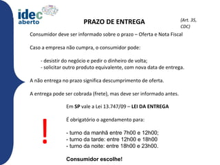 (Art. 35,
                       PRAZO DE ENTREGA
                                                                    CDC)CDC)
Consumidor deve ser informado sobre o prazo – Oferta e Nota Fiscal

Caso a empresa não cumpra, o consumidor pode:

    - desistir do negócio e pedir o dinheiro de volta;
    - solicitar outro produto equivalente, com nova data de entrega.

A não entrega no prazo significa descumprimento de oferta.

A entrega pode ser cobrada (frete), mas deve ser informado antes.

               Em SP vale a Lei 13.747/09 – LEI DA ENTREGA




   !
               É obrigatório o agendamento para:

               - turno da manhã entre 7h00 e 12h00;
               - turno da tarde: entre 12h00 e 18h00
               - turno da noite: entre 18h00 e 23h00.

               Consumidor escolhe!
 