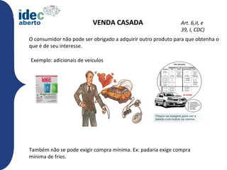 VENDA CASADA                        Art. 6,II, e
                                                              39, I, CDC)
O consumidor não pode ser obrigado a adquirir outro produto para que obtenha o
que é de seu interesse.

Exemplo: adicionais de veículos




Também não se pode exigir compra mínima. Ex: padaria exige compra
mínima de frios.
 