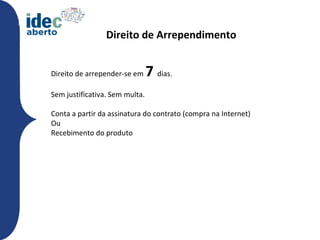 Direito de Arrependimento


Direito de arrepender-se em     7 dias.
Sem justificativa. Sem multa.

Conta a partir da assinatura do contrato (compra na Internet)
Ou
Recebimento do produto
 