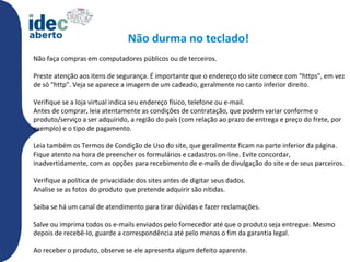 Não durma no teclado!
Não faça compras em computadores públicos ou de terceiros.

Preste atenção aos itens de segurança. É importante que o endereço do site comece com "https", em vez
de só "http". Veja se aparece a imagem de um cadeado, geralmente no canto inferior direito.

Verifique se a loja virtual indica seu endereço físico, telefone ou e-mail.
Antes de comprar, leia atentamente as condições de contratação, que podem variar conforme o
produto/serviço a ser adquirido, a região do país (com relação ao prazo de entrega e preço do frete, por
exemplo) e o tipo de pagamento.

Leia também os Termos de Condição de Uso do site, que geralmente ficam na parte inferior da página.
Fique atento na hora de preencher os formulários e cadastros on-line. Evite concordar,
inadvertidamente, com as opções para recebimento de e-mails de divulgação do site e de seus parceiros.

Verifique a política de privacidade dos sites antes de digitar seus dados.
Analise se as fotos do produto que pretende adquirir são nítidas.

Saiba se há um canal de atendimento para tirar dúvidas e fazer reclamações.

Salve ou imprima todos os e-mails enviados pelo fornecedor até que o produto seja entregue. Mesmo
depois de recebê-lo, guarde a correspondência até pelo menos o fim da garantia legal.

Ao receber o produto, observe se ele apresenta algum defeito aparente.
 
