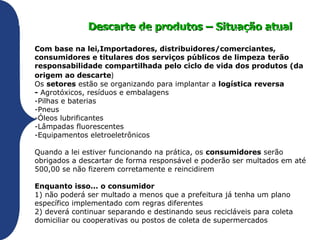 Descarte de materiais – Situação atual

ago 2010 – Aprovação da PNRS produtos – Situação atual
            Descarte de – Política Nacional de Resíduos Sólidos
Com base na lei,Importadores, distribuidores/comerciantes,
consumidores e titulares dos serviços públicos de limpeza terão
responsabilidade compartilhada pelo ciclo de vida dos produtos (da
origem ao descarte)
Os setores estão se organizando para implantar a logística reversa
- Agrotóxicos, resíduos e embalagens
-Pilhas e baterias
-Pneus
-Óleos lubrificantes
-Lâmpadas fluorescentes
-Equipamentos eletroeletrônicos

Quando a lei estiver funcionando na prática, os consumidores serão
obrigados a descartar de forma responsável e poderão ser multados em até
500,00 se não fizerem corretamente e reincidirem

Enquanto isso... o consumidor
1) não poderá ser multado a menos que a prefeitura já tenha um plano
específico implementado com regras diferentes
2) deverá continuar separando e destinando seus recicláveis para coleta
domiciliar ou cooperativas ou postos de coleta de supermercados
 