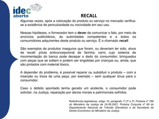 RECALL
Algumas vezes, após a colocação do produto ou serviço no mercado verifica-
se a existência de periculosidade ou nocividade em seu uso.

Nessas hipóteses, o fornecedor tem o dever de comunicar o fato, por meio de
anúncios publicitários, às autoridades competentes e a todos os
consumidores adquirentes deste produto ou serviço. É o chamado recall.

São exemplos de produtos inseguros que foram, ou deveriam ter sido, alvos
de recall: pílula anticoncepcional de farinha; carro cujo sistema de
movimentação do banco pode decepar o dedo do consumidor; brinquedos
com peças que se soltam e podem ser engolidas por crianças ou, ainda, que
são pintados com material tóxico.

A depender do problema, é possível reparar ou substituir o produto – com a
inserção ou troca de uma peça, por exemplo – sem qualquer ônus para o
consumidor.

Caso o defeito apontado tenha gerado um acidente, o consumidor pode
solicitar, na Justiça, reparação por danos morais e patrimoniais sofridos.

                               Referências legislativas: artigo 10, parágrafo 1º,2º e 3º; Portaria nº 789
                               do Ministério da Justiça de 24.08.2001; Portaria Conjunta nº 69 do
                               Departamento Nacional de Trânsito (Denatran) e da Secretaria de
                               Direito Econômico do Ministério da Justiça.
 