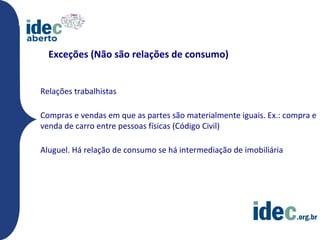 Exceções (Não são relações de consumo)


Relações trabalhistas

Compras e vendas em que as partes são materialmente iguais. Ex.: compra e
venda de carro entre pessoas físicas (Código Civil)

Aluguel. Há relação de consumo se há intermediação de imobiliária
 