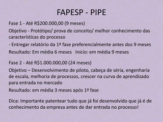 FAPESP - PIPE
Fase 1 - Até R$200.000,00 (9 meses)
Objetivo - Protótipo/ prova de conceito/ melhor conhecimento das
características do processo
- Entregar relatório da 1ª fase preferencialmente antes dos 9 meses
Resultado: Em média 6 meses Início: em média 9 meses
Fase 2 - Até R$1.000.000,00 (24 meses)
Objetivo – Desenvolvimento de piloto, cabeça de séria, engenharia
de escala, melhoria de processos, crescer na curva de aprendizado
para entrada no mercado
Resultado: em média 3 meses após 1ª fase
Dica: Importante patentear tudo que já foi desenvolvido que já é de
conhecimento da empresa antes de dar entrada no processo!
 