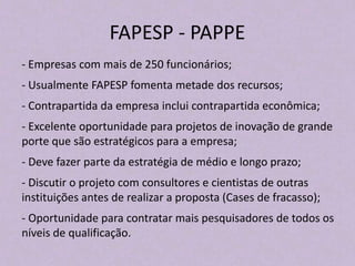 FAPESP - PAPPE
- Empresas com mais de 250 funcionários;
- Usualmente FAPESP fomenta metade dos recursos;
- Contrapartida da empresa inclui contrapartida econômica;
- Excelente oportunidade para projetos de inovação de grande
porte que são estratégicos para a empresa;
- Deve fazer parte da estratégia de médio e longo prazo;
- Discutir o projeto com consultores e cientistas de outras
instituições antes de realizar a proposta (Cases de fracasso);
- Oportunidade para contratar mais pesquisadores de todos os
níveis de qualificação.
 