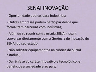 SENAI INOVAÇÃO
- Oportunidade apenas para Indústrias;
- Outras empresas podem participar desde que
formalizem parcerias com indústrias;
- Além de se reunir com a escola SENAI (local),
conversar diretamente com a Gerência de Inovação do
SENAI do seu estado;
- Não solicitar equipamentos na rubrica do SENAI
estadual;
- Dar ênfase ao caráter inovativo e tecnológico, e
benefícios a sociedade e ao país;
 