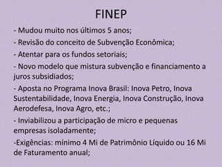 FINEP
- Mudou muito nos últimos 5 anos;
- Revisão do conceito de Subvenção Econômica;
- Atentar para os fundos setoriais;
- Novo modelo que mistura subvenção e financiamento a
juros subsidiados;
- Aposta no Programa Inova Brasil: Inova Petro, Inova
Sustentabilidade, Inova Energia, Inova Construção, Inova
Aerodefesa, Inova Agro, etc.;
- Inviabilizou a participação de micro e pequenas
empresas isoladamente;
-Exigências: mínimo 4 Mi de Patrimônio Líquido ou 16 Mi
de Faturamento anual;
 